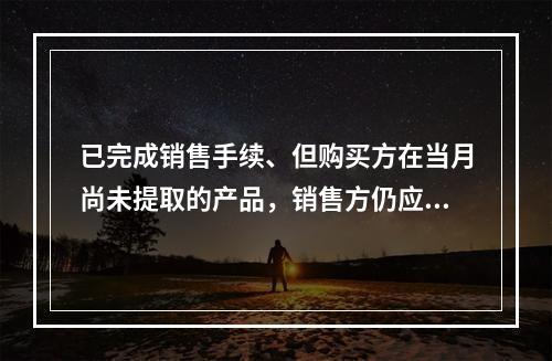 已完成销售手续、但购买方在当月尚未提取的产品，销售方仍应作为