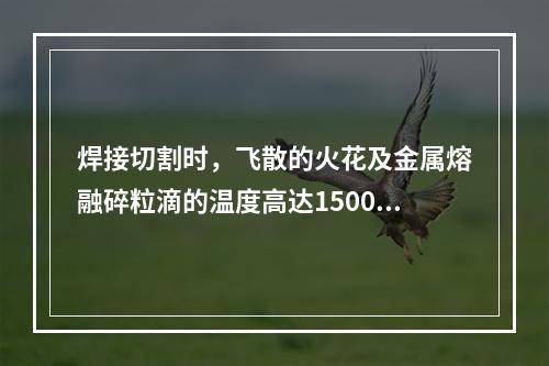 焊接切割时，飞散的火花及金属熔融碎粒滴的温度高达1500℃~