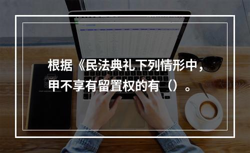 根据《民法典礼下列情形中，甲不享有留置权的有（）。