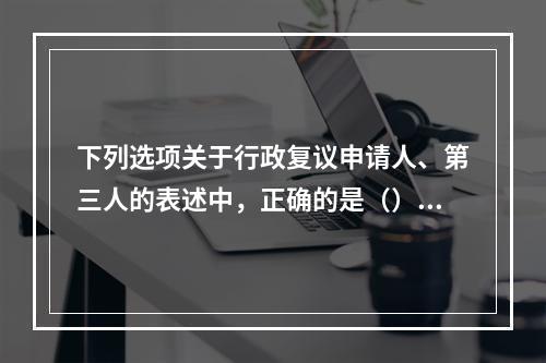 下列选项关于行政复议申请人、第三人的表述中，正确的是（）。