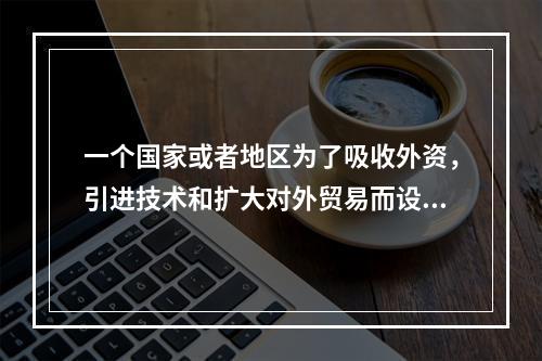 一个国家或者地区为了吸收外资，引进技术和扩大对外贸易而设置的