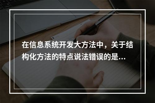 在信息系统开发大方法中，关于结构化方法的特点说法错误的是（　