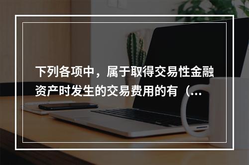 下列各项中，属于取得交易性金融资产时发生的交易费用的有（　）