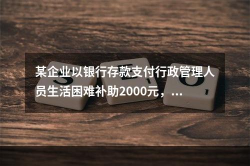 某企业以银行存款支付行政管理人员生活困难补助2000元，下列