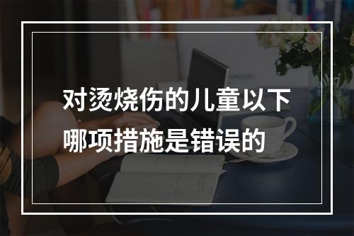 对烫烧伤的儿童以下哪项措施是错误的