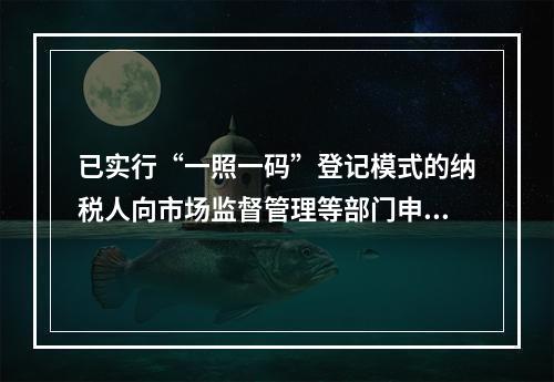 已实行“一照一码”登记模式的纳税人向市场监督管理等部门申请办