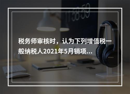 税务师审核时，认为下列增值税一般纳税人2021年5月销项税额