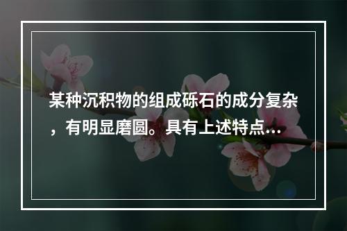 某种沉积物的组成砾石的成分复杂，有明显磨圆。具有上述特点的沉