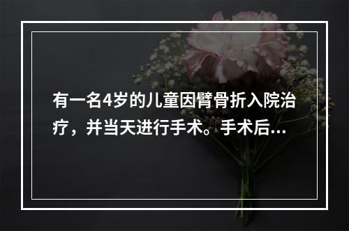 有一名4岁的儿童因臂骨折入院治疗，并当天进行手术。手术后的第