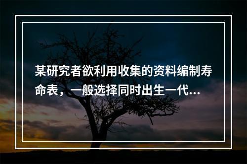 某研究者欲利用收集的资料编制寿命表，一般选择同时出生一代人的