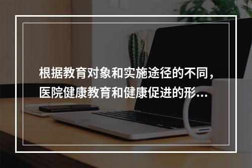 根据教育对象和实施途径的不同，医院健康教育和健康促进的形式可