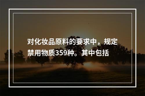 对化妆品原料的要求中，规定禁用物质359种。其中包括