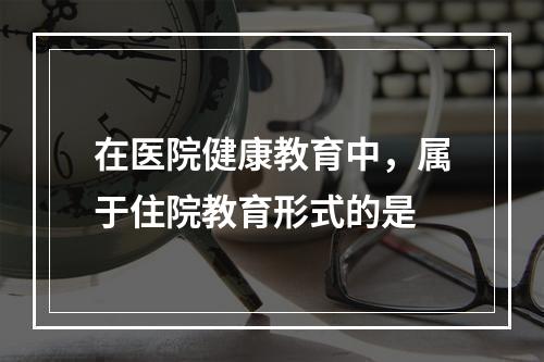 在医院健康教育中，属于住院教育形式的是