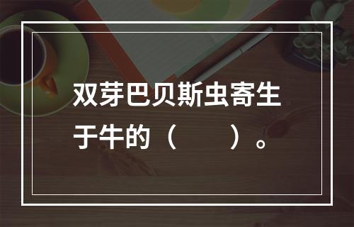 双芽巴贝斯虫寄生于牛的（　　）。