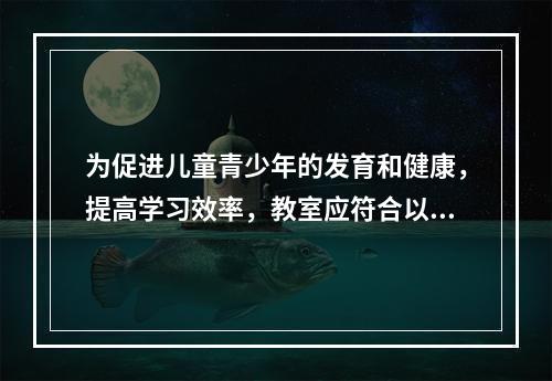 为促进儿童青少年的发育和健康，提高学习效率，教室应符合以下卫