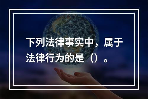 下列法律事实中，属于法律行为的是（）。