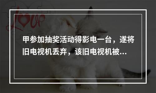 甲参加抽奖活动得影电一台，遂将旧电视机丢弃，该旧电视机被乙捡