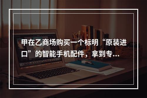 甲在乙商场购买一个标明“原装进口”的智能手机配件，拿到专业维