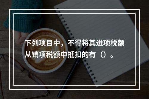 下列项目中，不得将其进项税额从销项税额中抵扣的有（）。