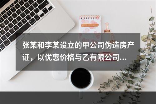 张某和李某设立的甲公司伪造房产证，以优惠价格与乙有限公司签订