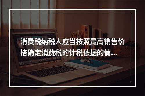 消费税纳税人应当按照最高销售价格确定消费税的计税依据的情况有