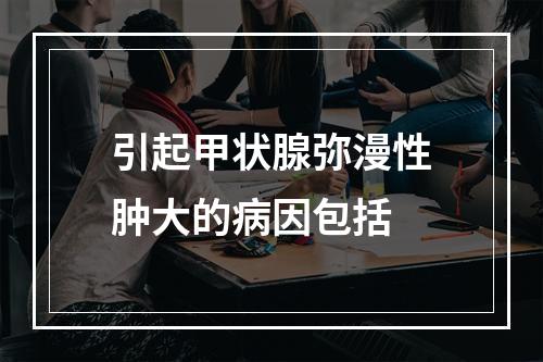 引起甲状腺弥漫性肿大的病因包括