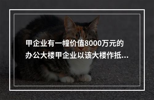 甲企业有一幢价值8000万元的办公大楼甲企业以该大楼作抵押，