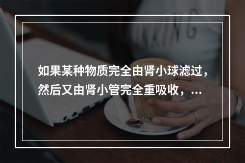 如果某种物质完全由肾小球滤过，然后又由肾小管完全重吸收，则该