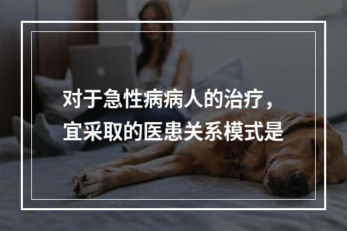 对于急性病病人的治疗，宜采取的医患关系模式是