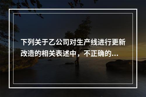 下列关于乙公司对生产线进行更新改造的相关表述中，不正确的是（