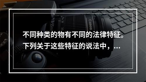 不同种类的物有不同的法律特征。下列关于这些特征的说法中，正确