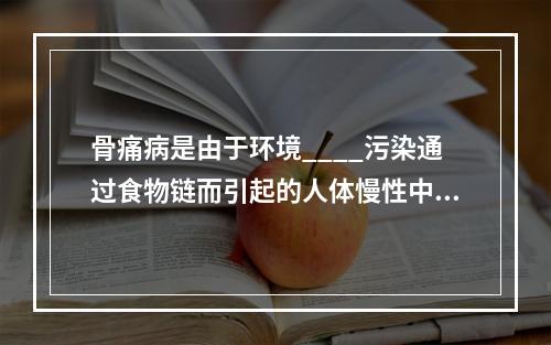 骨痛病是由于环境____污染通过食物链而引起的人体慢性中毒