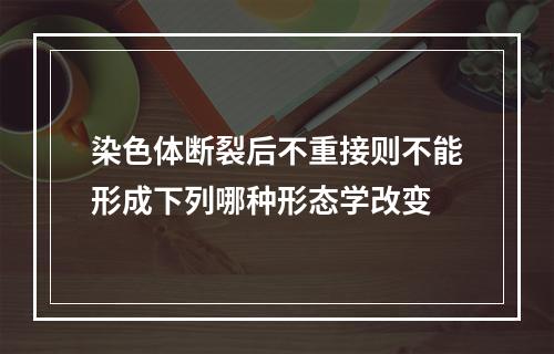 染色体断裂后不重接则不能形成下列哪种形态学改变