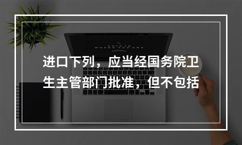 进口下列，应当经国务院卫生主管部门批准，但不包括