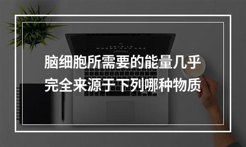 脑细胞所需要的能量几乎完全来源于下列哪种物质