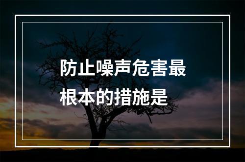 防止噪声危害最根本的措施是