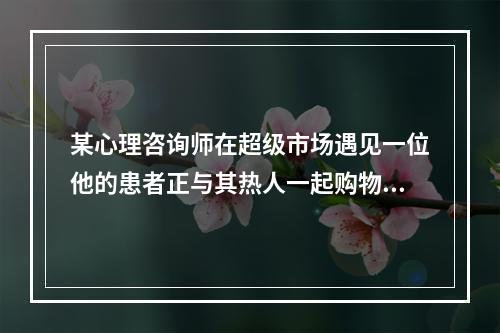 某心理咨询师在超级市场遇见一位他的患者正与其热人一起购物，这