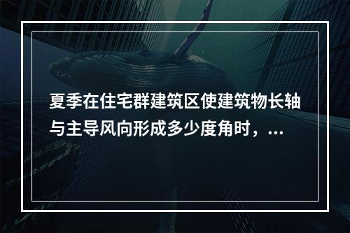 夏季在住宅群建筑区使建筑物长轴与主导风向形成多少度角时，在相