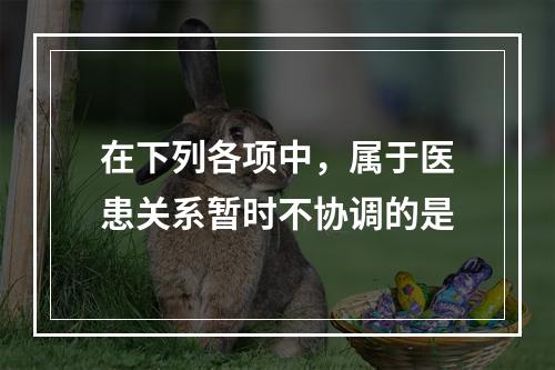 在下列各项中，属于医患关系暂时不协调的是