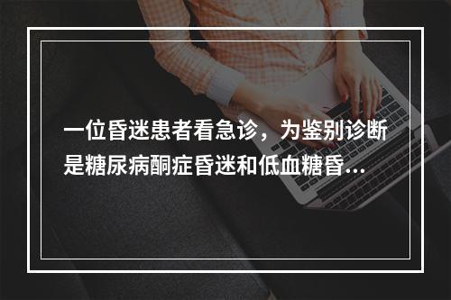 一位昏迷患者看急诊，为鉴别诊断是糖尿病酮症昏迷和低血糖昏迷，