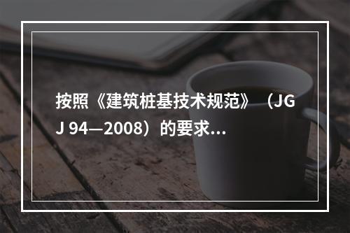 按照《建筑桩基技术规范》（JGJ 94—2008）的要求，