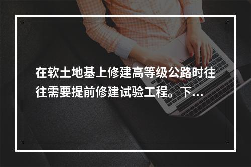 在软土地基上修建高等级公路时往往需要提前修建试验工程。下列