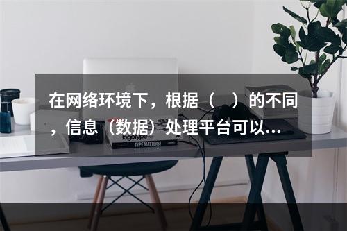 在网络环境下，根据（　）的不同，信息（数据）处理平台可以分为