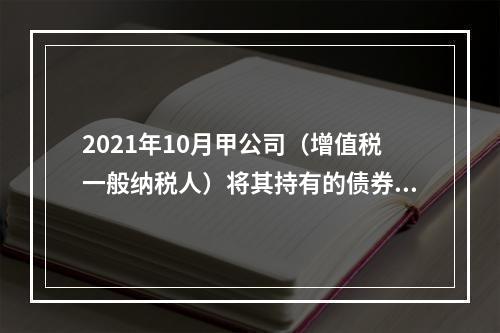 2021年10月甲公司（增值税一般纳税人）将其持有的债券全部