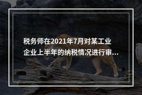 税务师在2021年7月对某工业企业上半年的纳税情况进行审核时