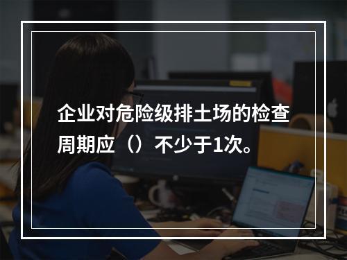 企业对危险级排土场的检查周期应（）不少于1次。