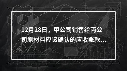 12月28日，甲公司销售给丙公司原材料应该确认的应收账款为（