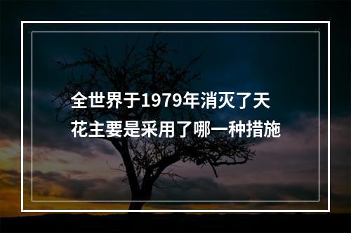 全世界于1979年消灭了天花主要是采用了哪一种措施