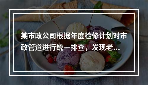 某市政公司根据年度检修计划对市政管道进行统一排查，发现老城区