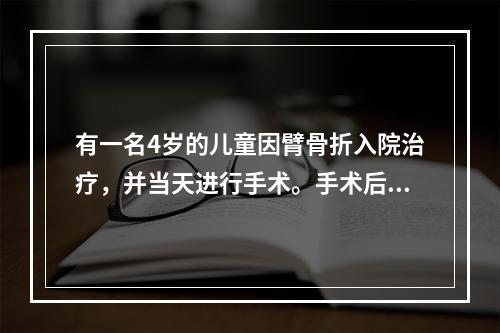 有一名4岁的儿童因臂骨折入院治疗，并当天进行手术。手术后的第